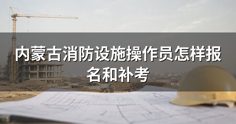内蒙古消防设施操作员怎样报名和补考