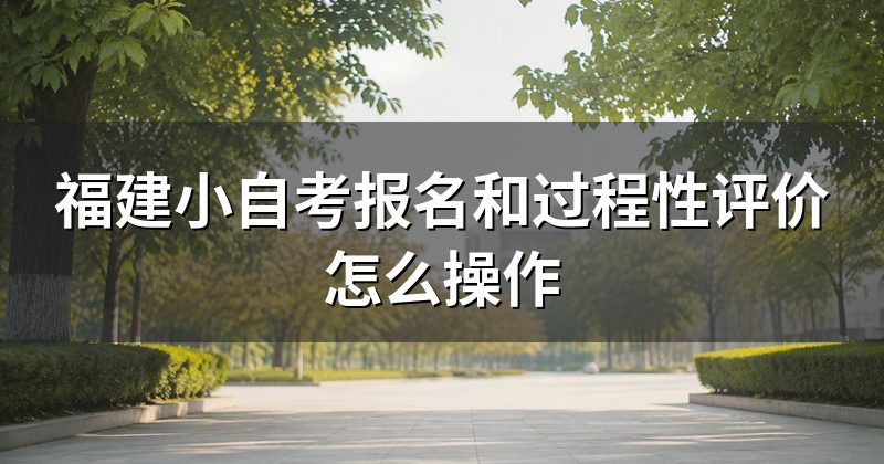 福建小自考报名和过程性评价怎么操作