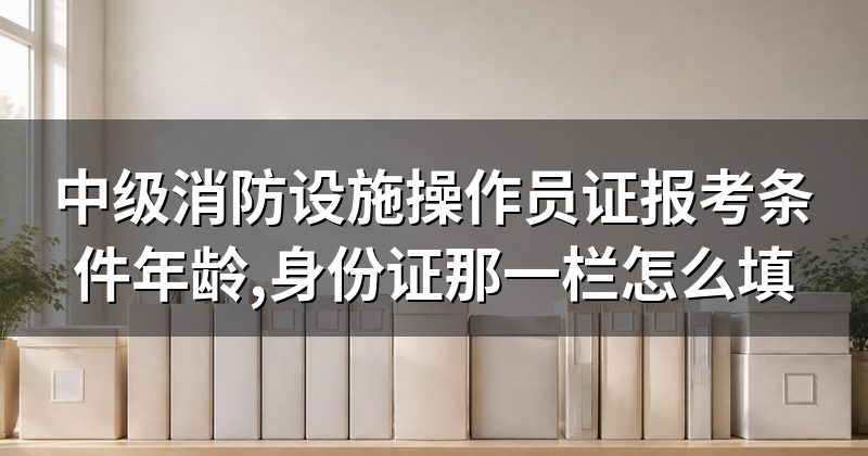 中级消防设施操作员证报考条件年龄,身份证那一栏怎么填