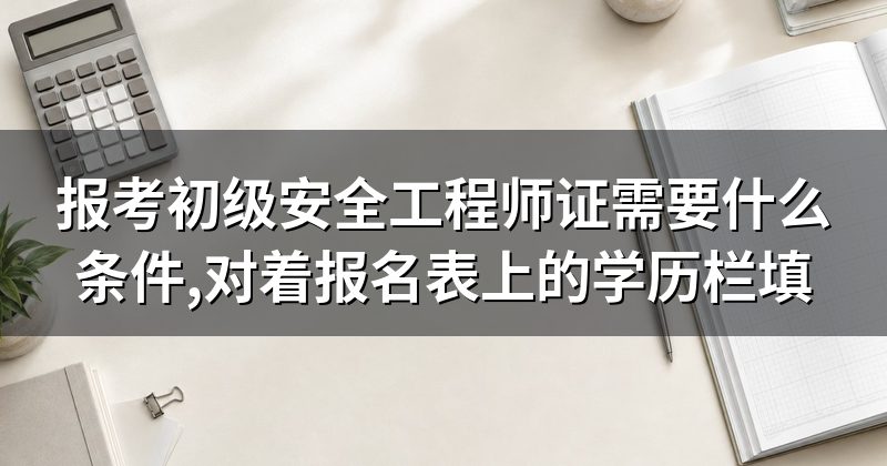 报考初级安全工程师证需要什么条件,对着报名表上的学历栏填
