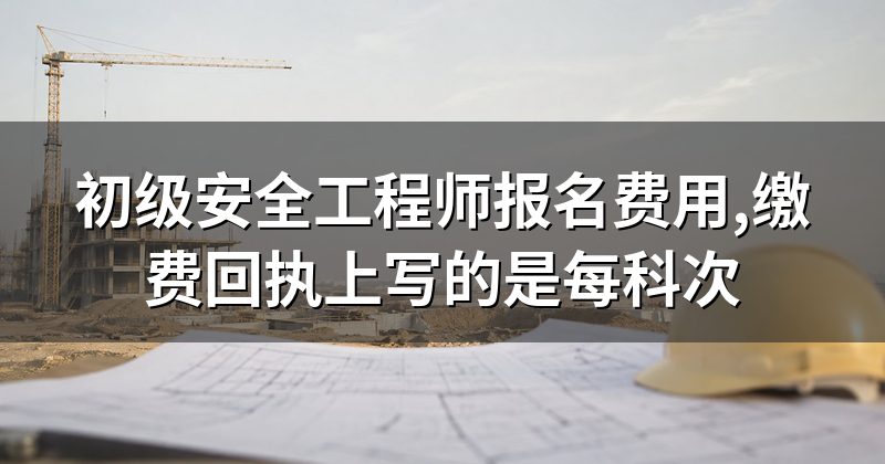 初级安全工程师报名费用,缴费回执上写的是每科次