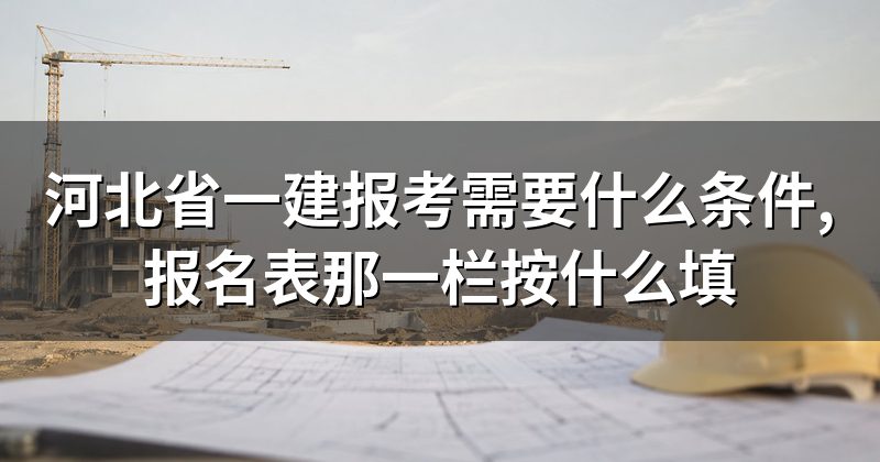 河北省一建报考需要什么条件,报名表那一栏按什么填