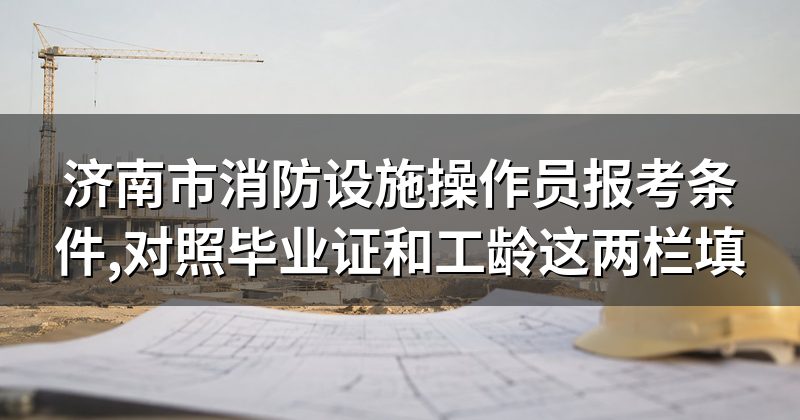 济南市消防设施操作员报考条件,对照毕业证和工龄这两栏填