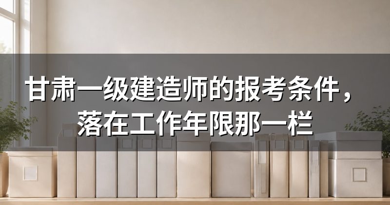 甘肃一级建造师的报考条件,落在工作年限那一栏