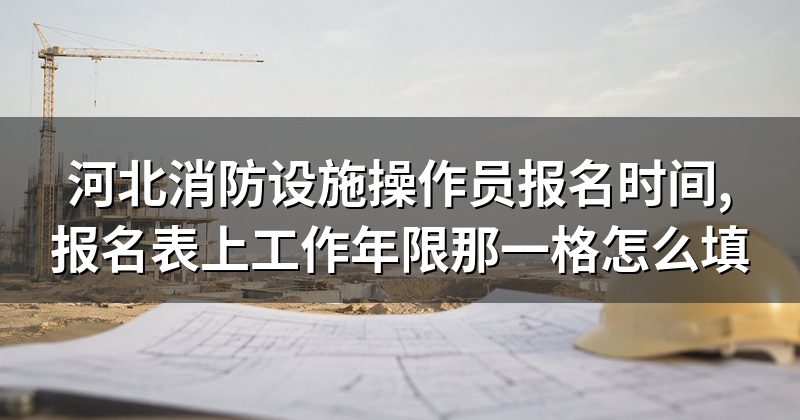 河北消防设施操作员报名时间,报名表上工作年限那一格怎么填