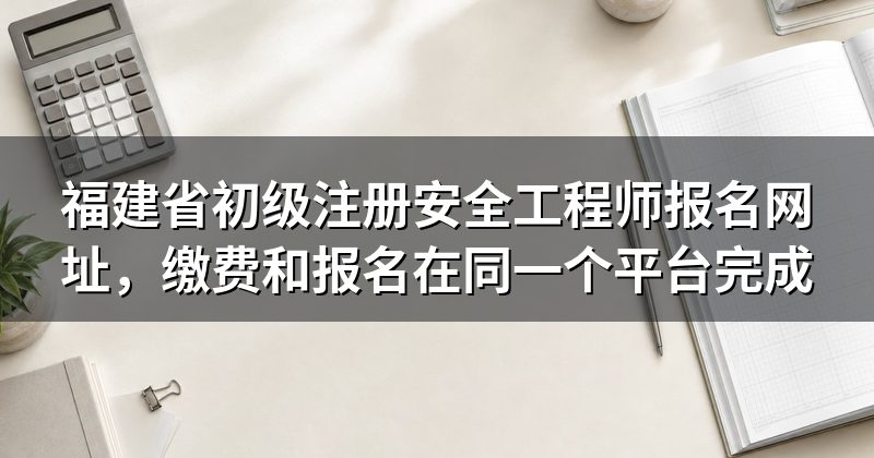 福建省初级注册安全工程师报名网址，缴费和报名在同一个平台完成