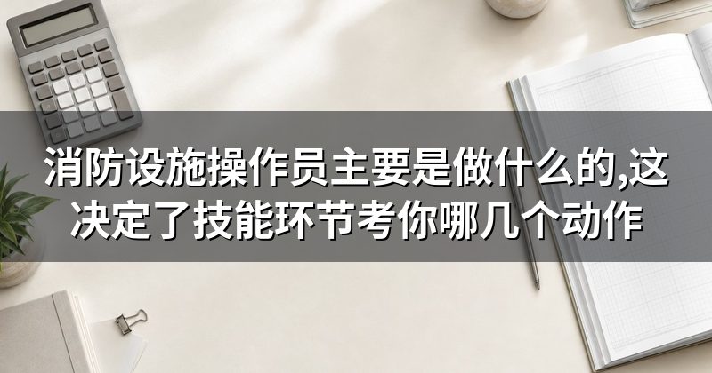 消防设施操作员主要是做什么的,这决定了技能环节考你哪几个动作