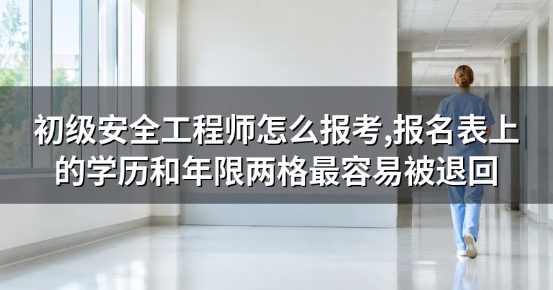 初级安全工程师怎么报考,报名表上的学历和年限两格最容易被退回