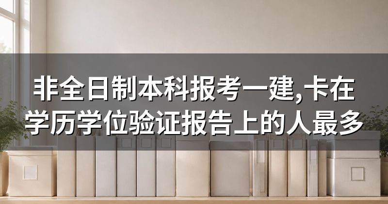 非全日制本科报考一建,卡在学历学位验证报告上的人最多