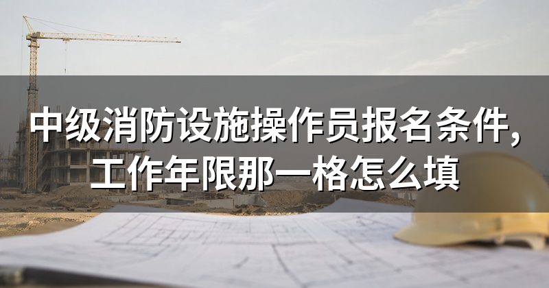 中级消防设施操作员报名条件,工作年限那一格怎么填
