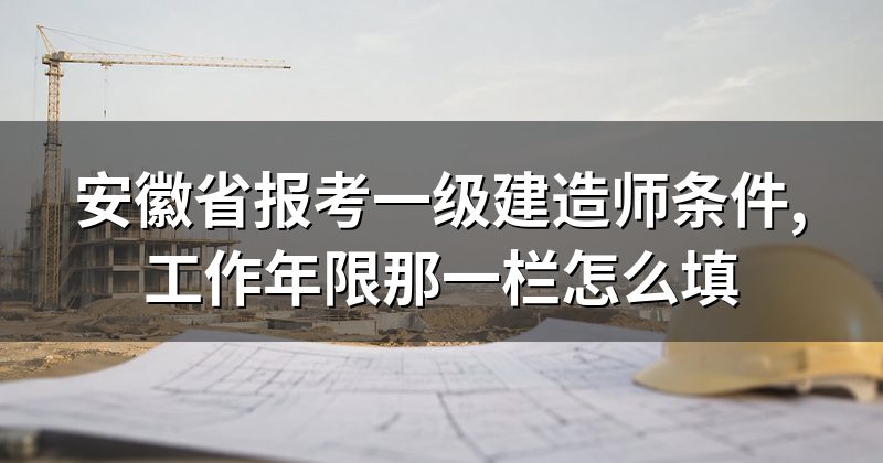 安徽省报考一级建造师条件,工作年限那一栏怎么填