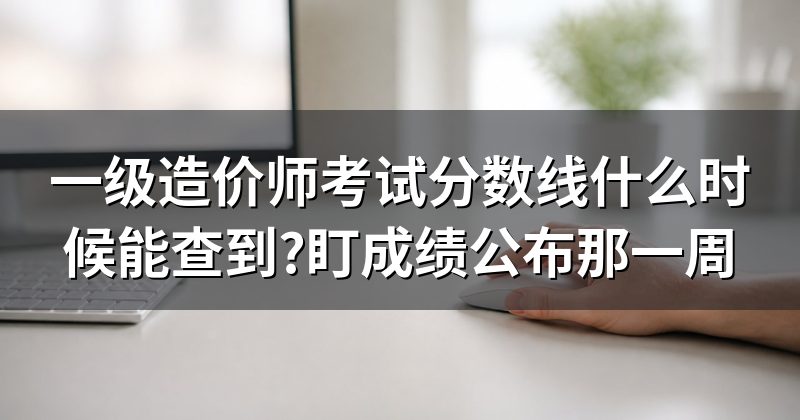 一级造价师考试分数线什么时候能查到?盯成绩公布那一周