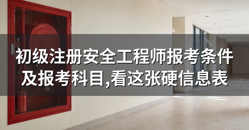 初级注册安全工程师报考条件及报考科目,看这张硬信息表