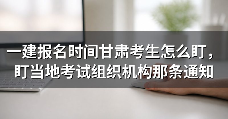 一建报名时间甘肃考生怎么盯,盯当地考试组织机构那条通知