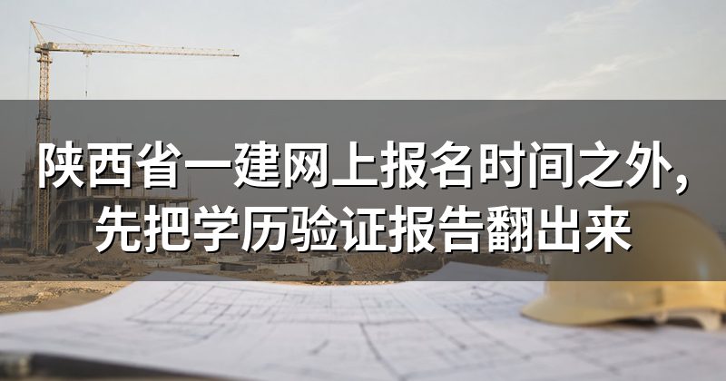 陕西省一建网上报名时间之外,先把学历验证报告翻出来