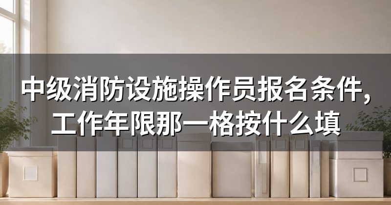 中级消防设施操作员报名条件,工作年限那一格按什么填