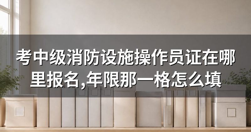考中级消防设施操作员证在哪里报名,年限那一格怎么填