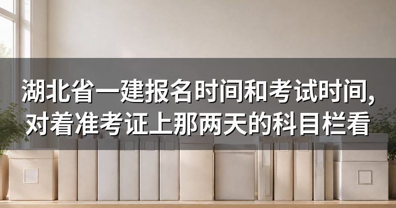 湖北省一建报名时间和考试时间,对着准考证上那两天的科目栏看