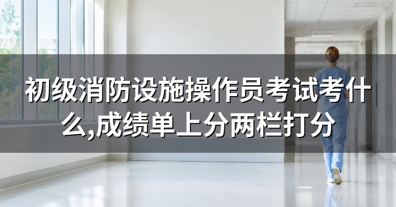 初级消防设施操作员考试考什么,成绩单上分两栏打分