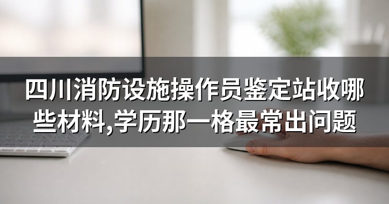 四川消防设施操作员鉴定站收哪些材料,学历那一格最常出问题