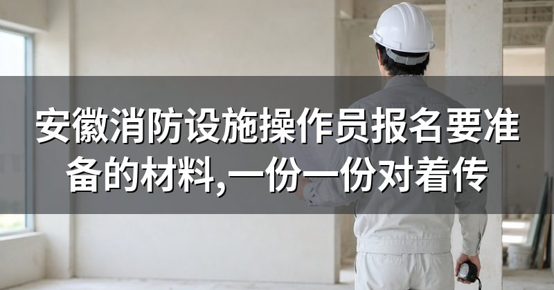 安徽消防设施操作员报名要准备的材料,一份一份对着传