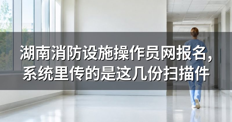 湖南消防设施操作员网报名,系统里传的是这几份扫描件
