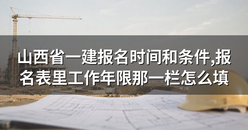 山西省一建报名时间和条件,报名表里工作年限那一栏怎么填