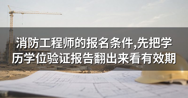 消防工程师的报名条件,先把学历学位验证报告翻出来看有效期