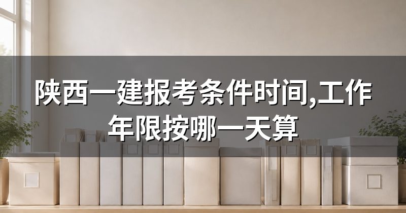 陕西一建报考条件时间,工作年限按哪一天算