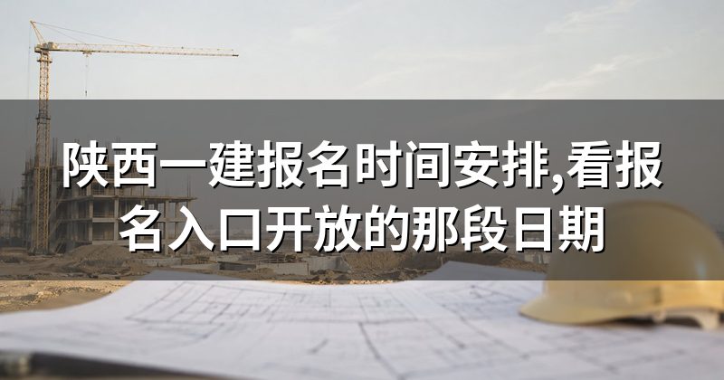 陕西一建报名时间安排,看报名入口开放的那段日期