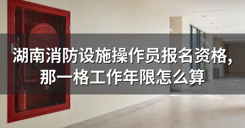 湖南消防设施操作员报名资格,那一格工作年限怎么算