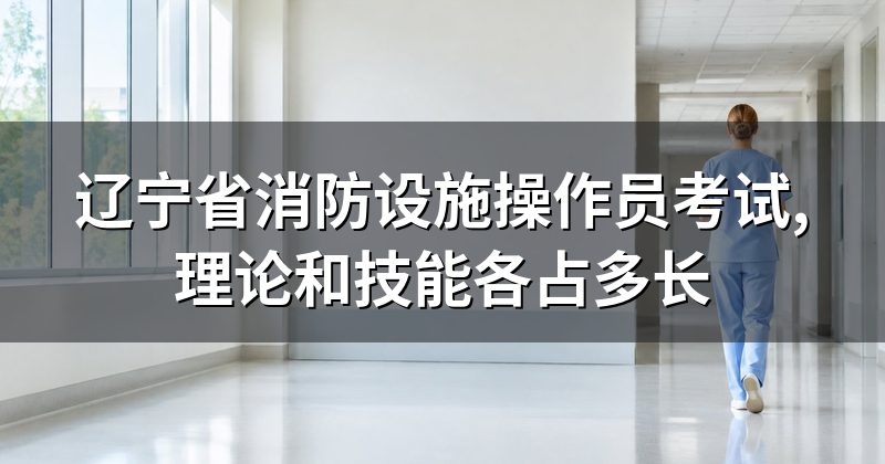 辽宁省消防设施操作员考试,理论和技能各占多长