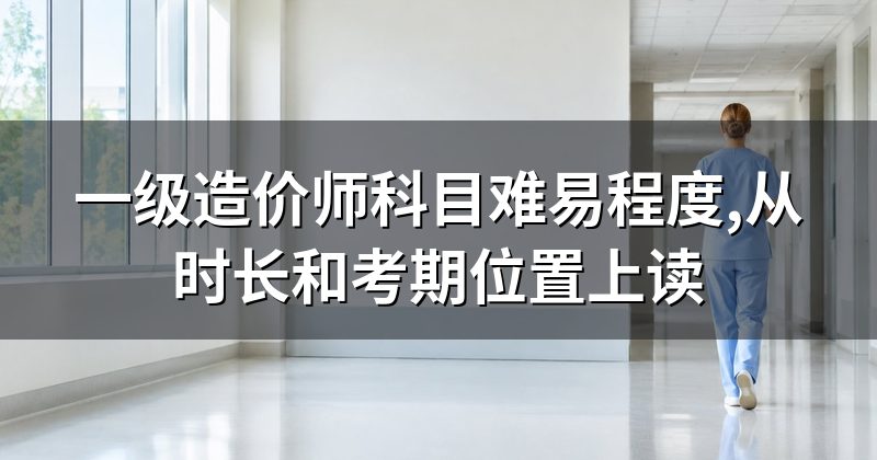 一级造价师科目难易程度,从时长和考期位置上读