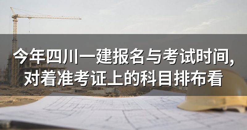 今年四川一建报名与考试时间,对着准考证上的科目排布看