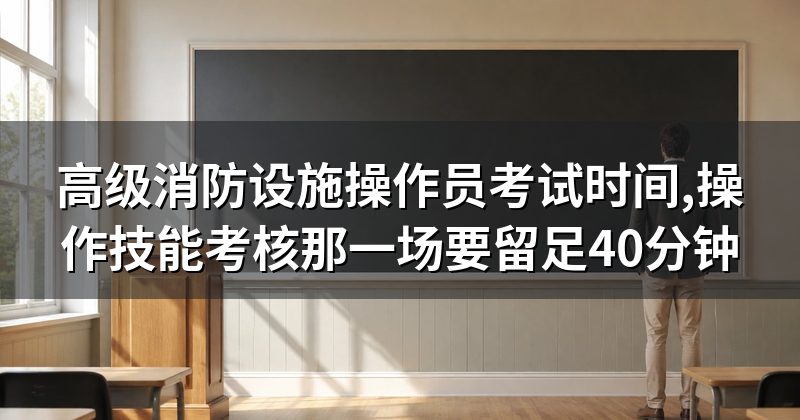 高级消防设施操作员考试时间,操作技能考核那一场要留足40分钟