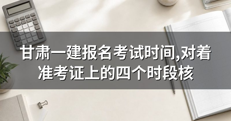 甘肃一建报名考试时间,对着准考证上的四个时段核