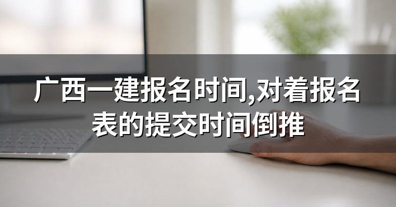 广西一建报名时间,对着报名表的提交时间倒推