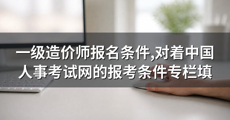 一级造价师报名条件,对着中国人事考试网的报考条件专栏填
