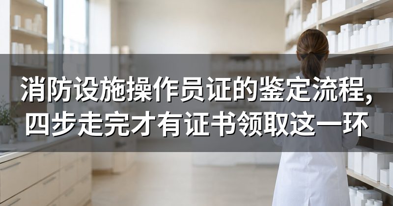 消防设施操作员证的鉴定流程,四步走完才有证书领取这一环