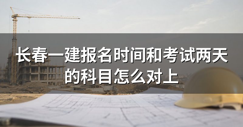 长春一建报名时间和考试两天的科目怎么对上