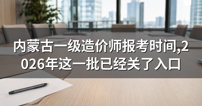内蒙古一级造价师报考时间,2026年这一批已经关了入口