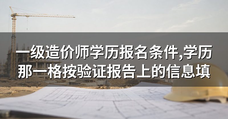 一级造价师学历报名条件,学历那一格按验证报告上的信息填