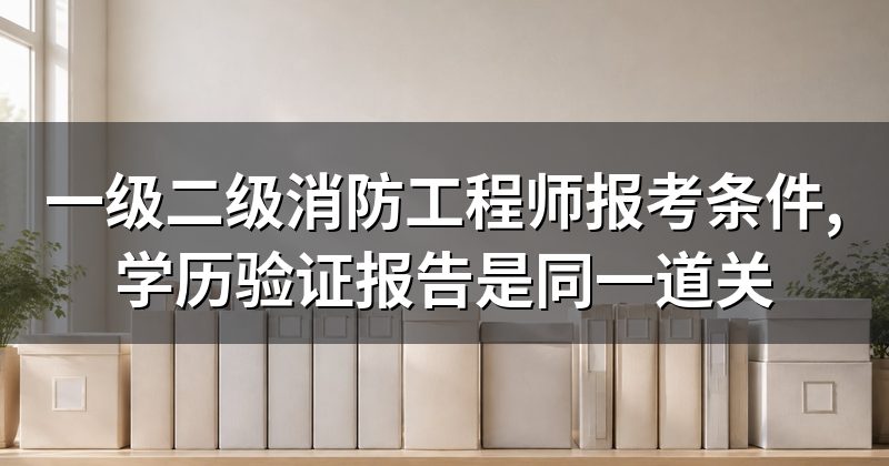 一级二级消防工程师报考条件,学历验证报告是同一道关