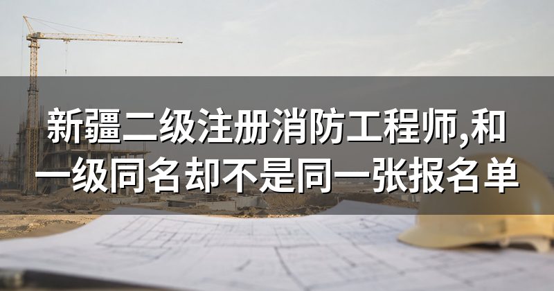新疆二级注册消防工程师,和一级同名却不是同一张报名单