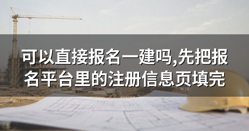 可以直接报名一建吗,先把报名平台里的注册信息页填完