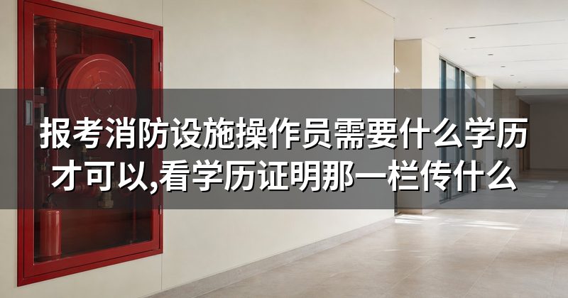 报考消防设施操作员需要什么学历才可以,看学历证明那一栏传什么