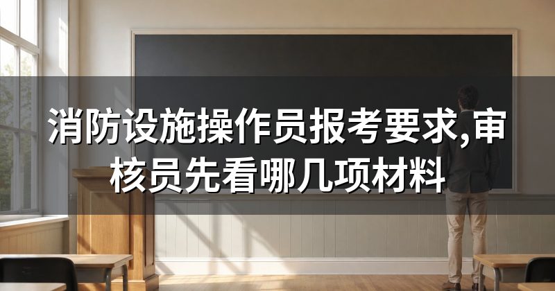 消防设施操作员报考要求,审核员先看哪几项材料