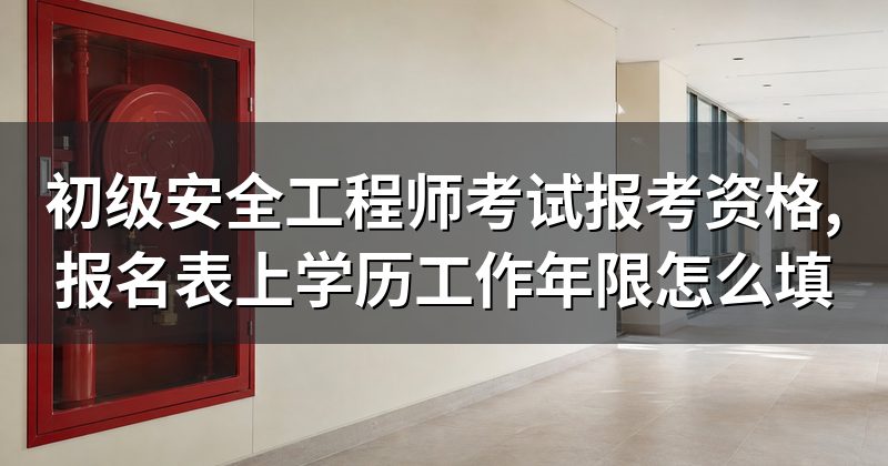 初级安全工程师考试报考资格,报名表上学历工作年限怎么填