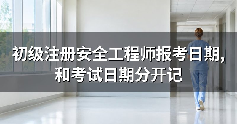 初级注册安全工程师报考日期,和考试日期分开记