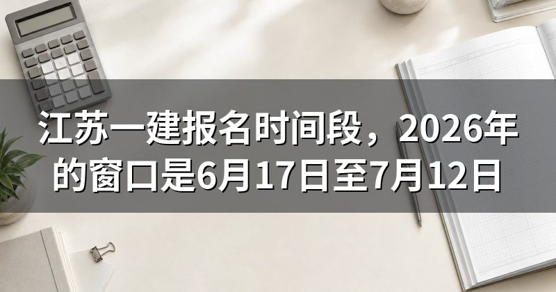 江苏一建报名时间段,2026年的窗口是6月17日至7月12日